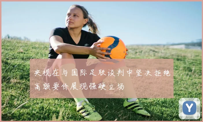 央视在与国际足联谈判中坚决拒绝高额要价展现强硬立场