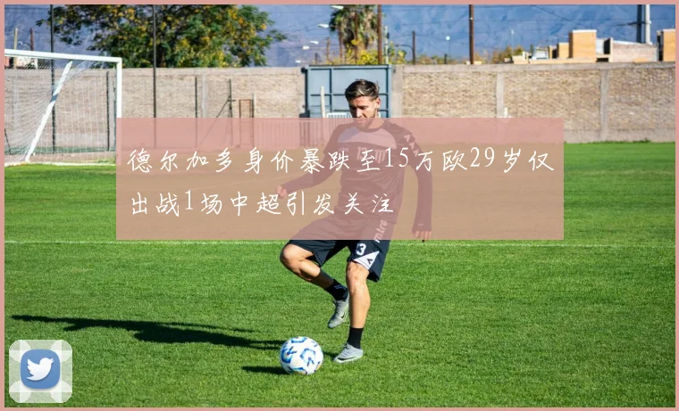 德尔加多身价暴跌至15万欧29岁仅出战1场中超引发关注
