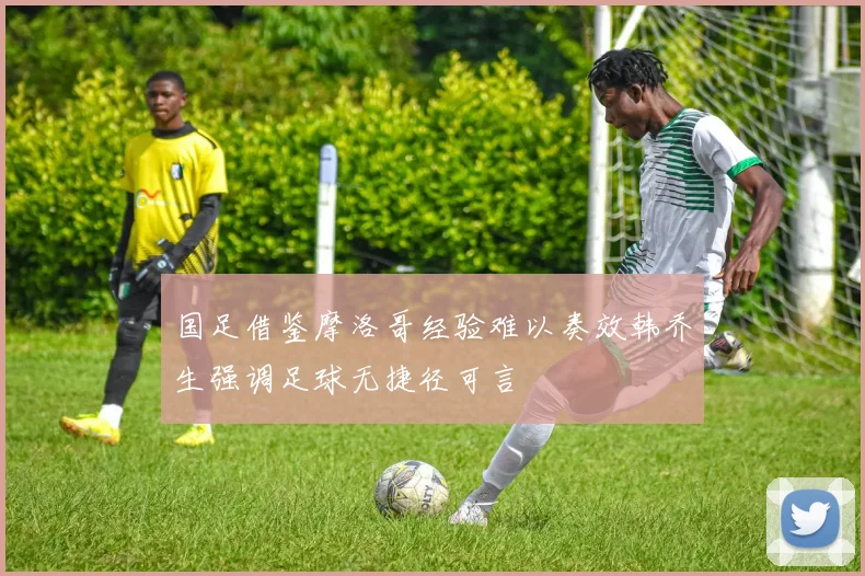 国足借鉴摩洛哥经验难以奏效韩乔生强调足球无捷径可言