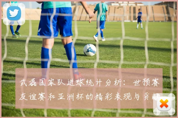 武磊国家队进球统计分析：世预赛友谊赛和亚洲杯的精彩表现与贡献
