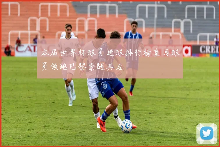 本届世界杯球员进球排行榜皇马球员领跑巴黎紧随其后