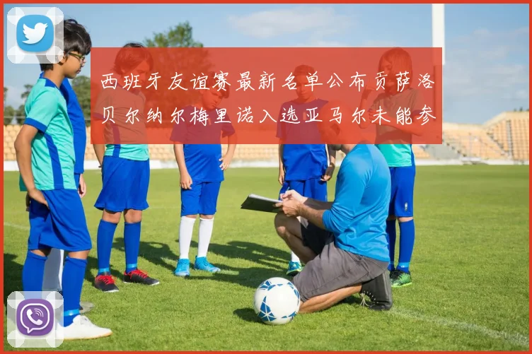 西班牙友谊赛最新名单公布贡萨洛贝尔纳尔梅里诺入选亚马尔未能参赛