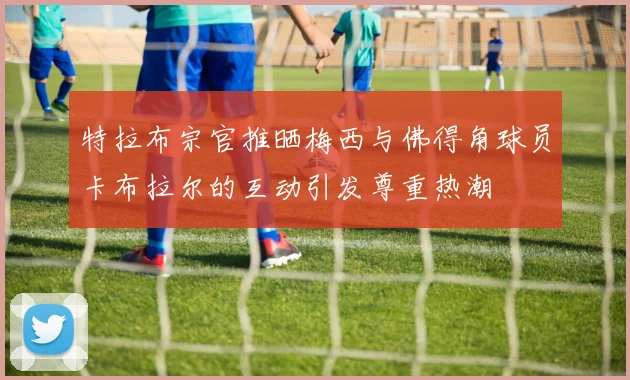 特拉布宗官推晒梅西与佛得角球员卡布拉尔的互动引发尊重热潮