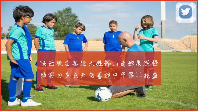 陕西联合客场大胜佛山南狮展现强劲实力多点开花喜迎中甲第11轮盛宴