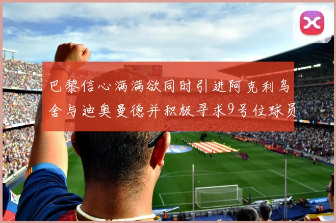 巴黎信心满满欲同时引进阿克利乌舍与迪奥曼德并积极寻求9号位球员