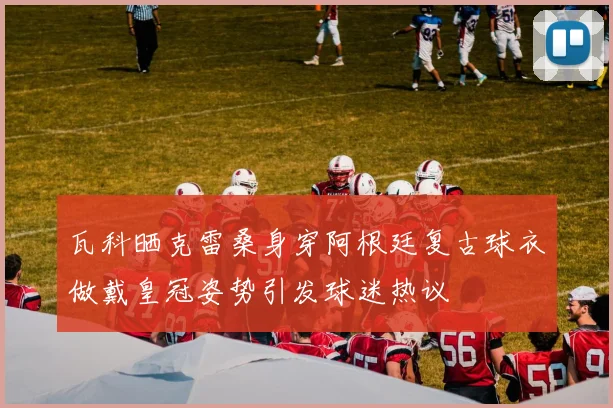 瓦科晒克雷桑身穿阿根廷复古球衣做戴皇冠姿势引发球迷热议