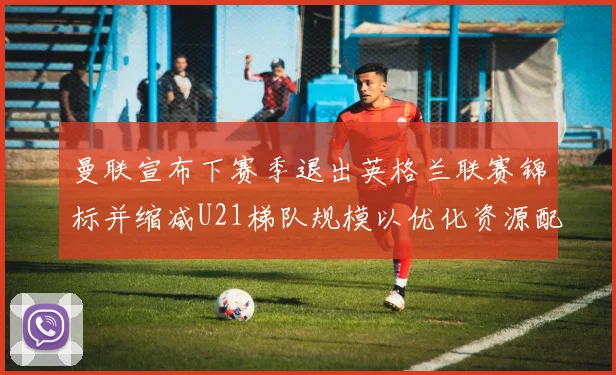 曼联宣布下赛季退出英格兰联赛锦标并缩减U21梯队规模以优化资源配置