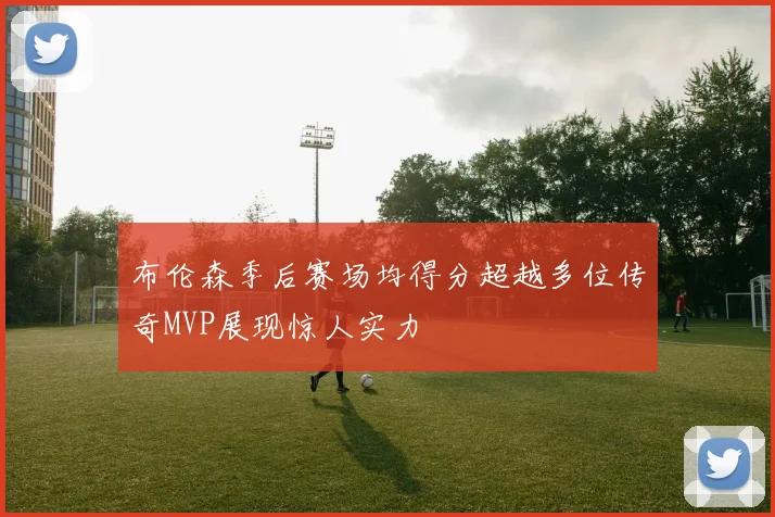 布伦森季后赛场均得分超越多位传奇MVP展现惊人实力