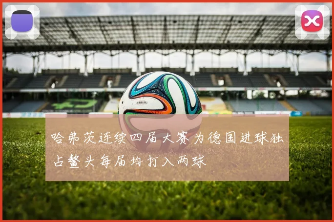 哈弗茨连续四届大赛为德国进球独占鳌头每届均打入两球