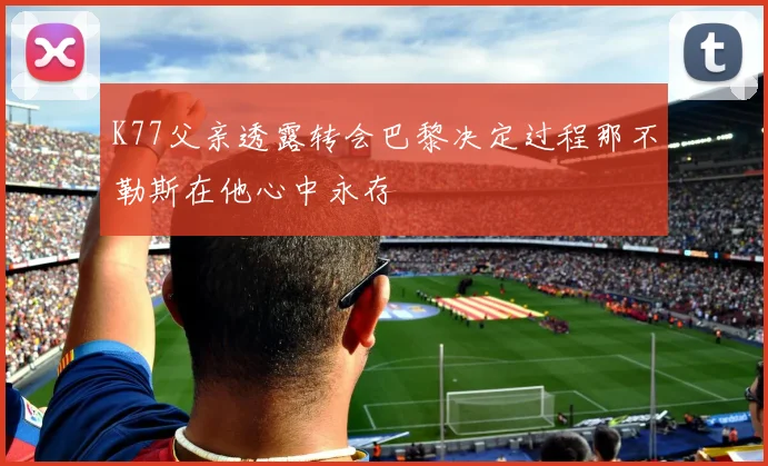 K77父亲透露转会巴黎决定过程那不勒斯在他心中永存