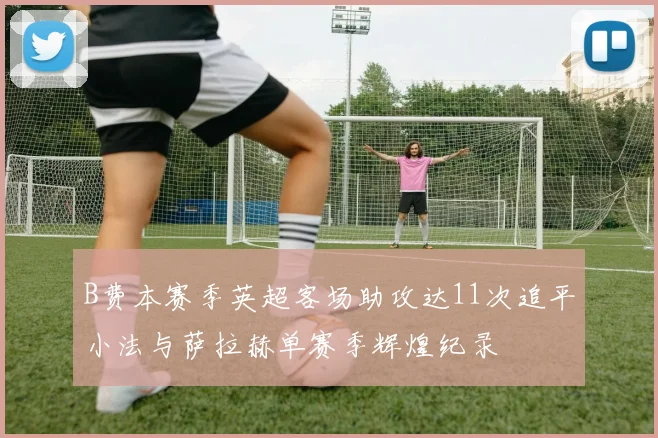 B费本赛季英超客场助攻达11次追平小法与萨拉赫单赛季辉煌纪录