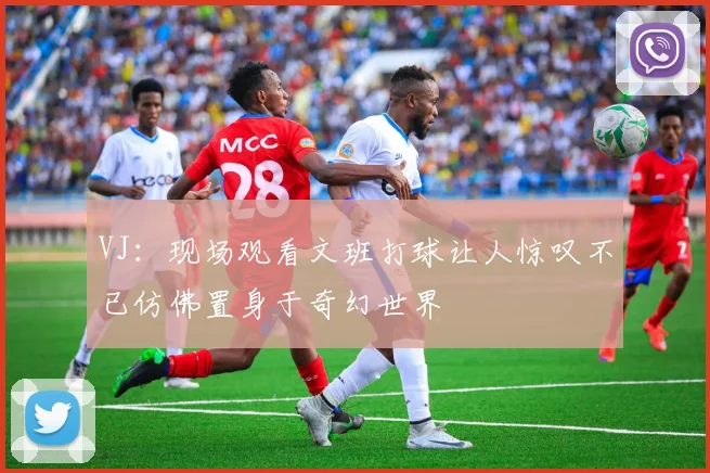 VJ：现场观看文班打球让人惊叹不已仿佛置身于奇幻世界