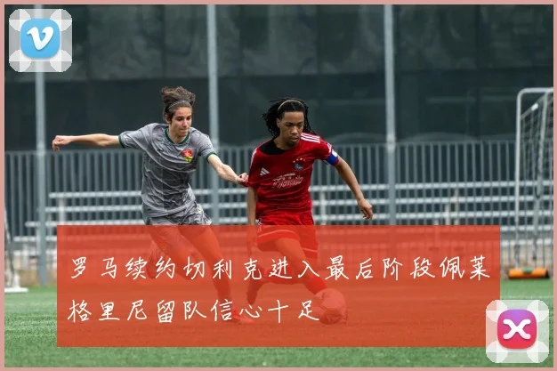 罗马续约切利克进入最后阶段佩莱格里尼留队信心十足