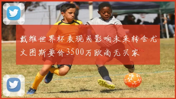 戴维世界杯表现或影响未来转会尤文图斯要价3500万欧尚无买家