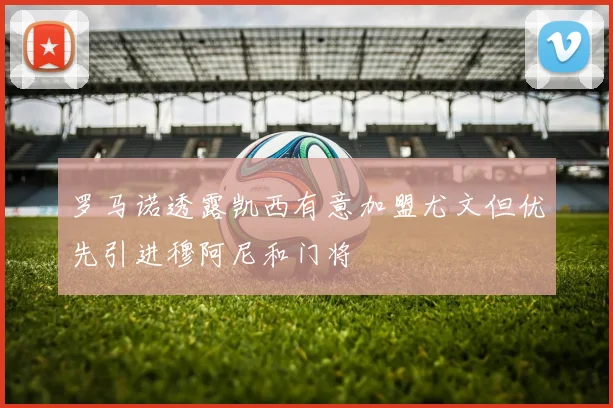 罗马诺透露凯西有意加盟尤文但优先引进穆阿尼和门将