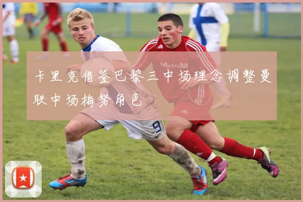 卡里克借鉴巴黎三中场理念调整曼联中场梅努角色